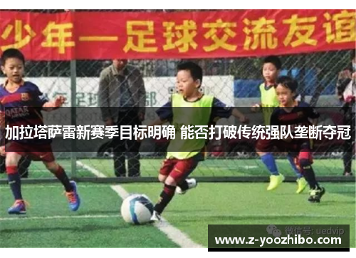 加拉塔萨雷新赛季目标明确 能否打破传统强队垄断夺冠